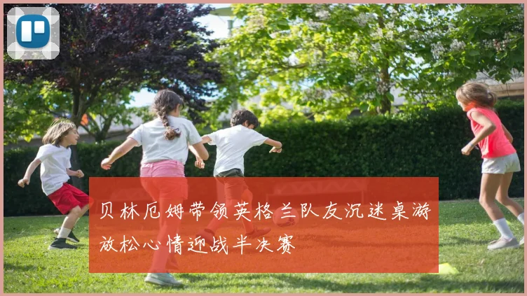 贝林厄姆带领英格兰队友沉迷桌游放松心情迎战半决赛