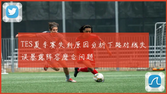 TES夏季赛失利原因分析下路对线失误暴露阵容磨合问题